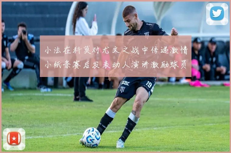 小法在科莫对尤文之战中传递激情小纸条赛后发表动人演讲激励球员士气