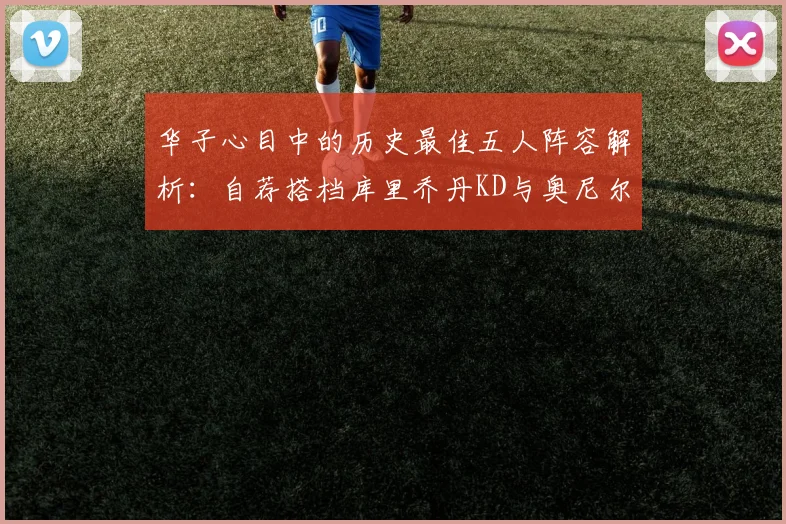 华子心目中的历史最佳五人阵容解析：自荐搭档库里乔丹KD与奥尼尔共襄盛举