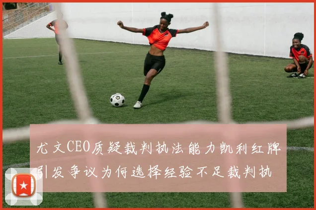 尤文CEO质疑裁判执法能力凯利红牌引发争议为何选择经验不足裁判执法欧冠比赛