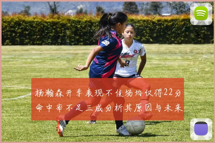 杨瀚森开季表现不佳场均仅得22分命中率不足三成分析其原因与未来发展潜力