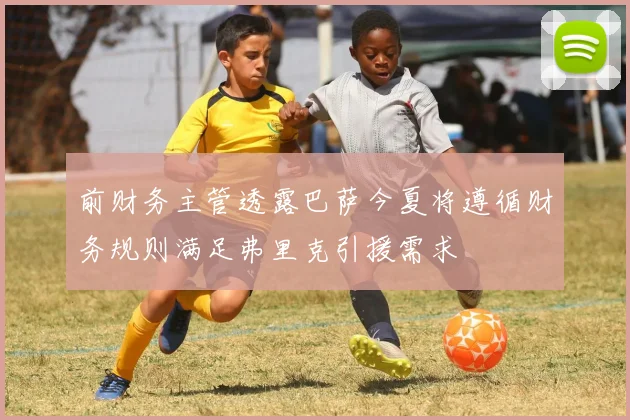 前财务主管透露巴萨今夏将遵循财务规则满足弗里克引援需求