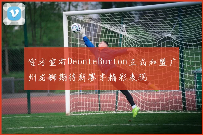 官方宣布DeonteBurton正式加盟广州龙狮期待新赛季精彩表现