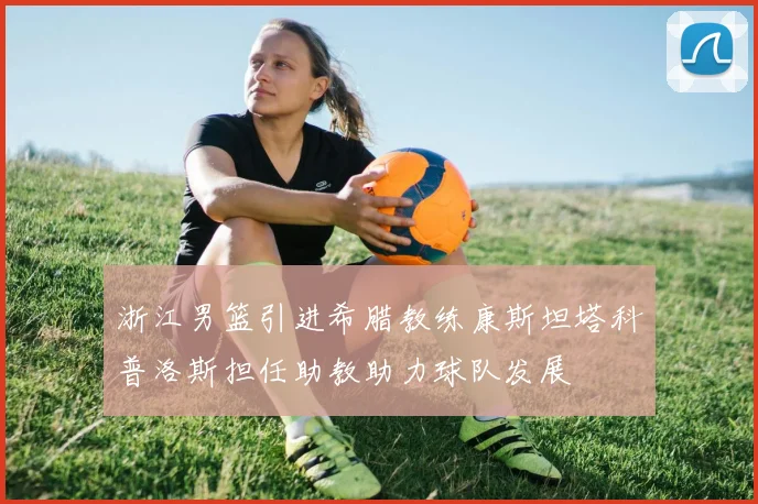 浙江男篮引进希腊教练康斯坦塔科普洛斯担任助教助力球队发展