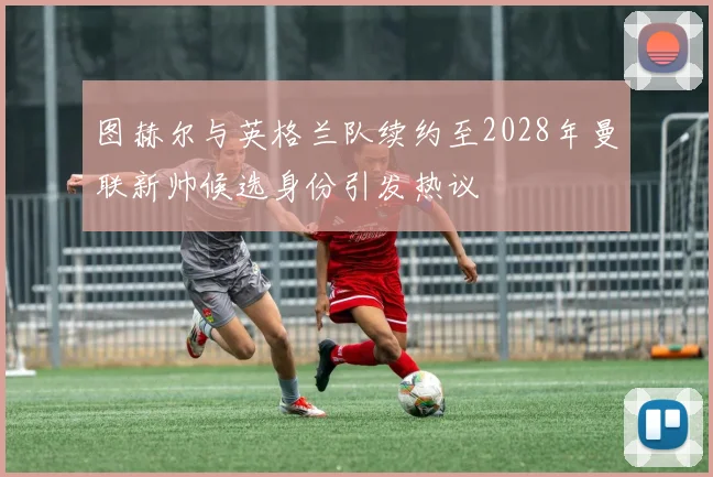 图赫尔与英格兰队续约至2028年曼联新帅候选身份引发热议