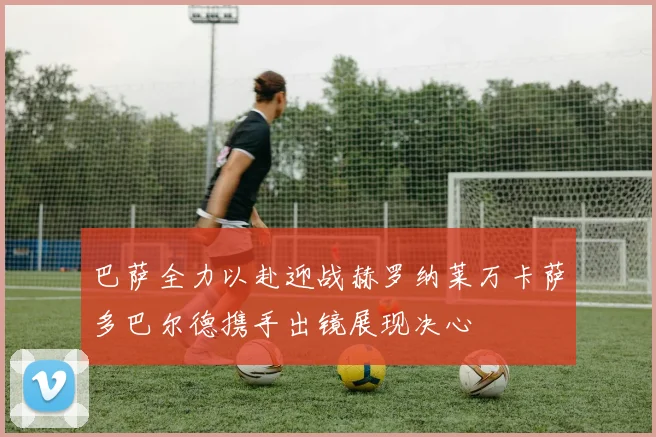 巴萨全力以赴迎战赫罗纳莱万卡萨多巴尔德携手出镜展现决心