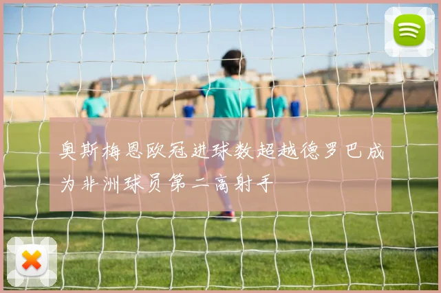 奥斯梅恩欧冠进球数超越德罗巴成为非洲球员第二高射手