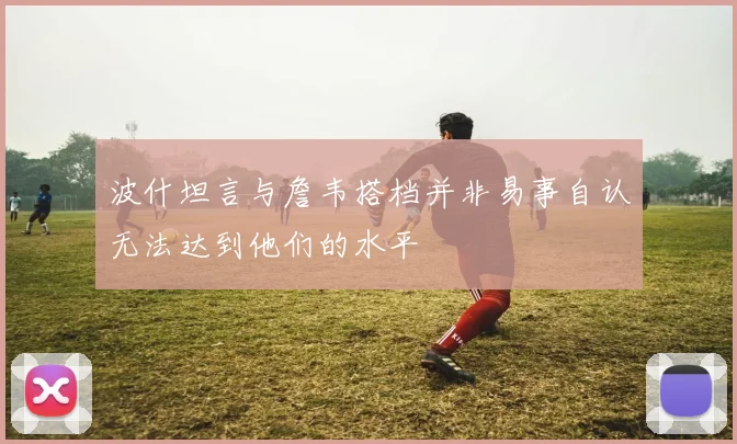 波什坦言与詹韦搭档并非易事自认无法达到他们的水平
